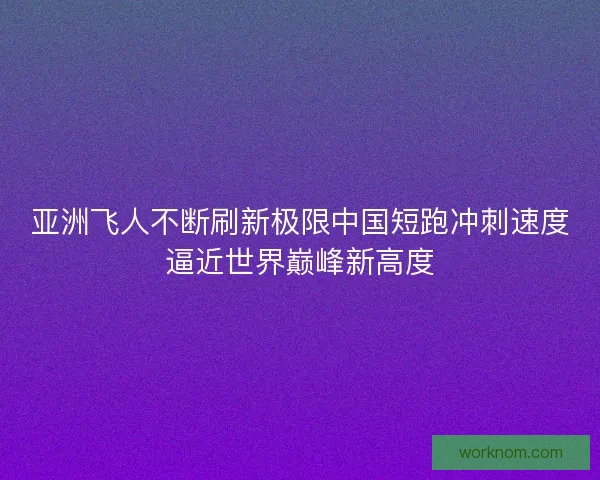 亚洲飞人不断刷新极限中国短跑冲刺速度逼近世界巅峰新高度